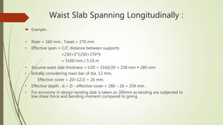 Waist Slab Spanning Longitudinally :
 Example :
• Riser = 160 mm , Tread = 270 mm
• Effective span = C/C distance between supports
=230+2*1250+270*9
= 5160 mm / 5.16 m
• Assume waist slab thickness = l/20 = 5160/20 = 258 mm ≈ 280 mm .
• Initially considering main bar of dia. 12 mm,
Effective cover = 20+12/2 = 26 mm.
• Effective depth , d = D - effective cover = 280 – 26 = 254 mm .
• For economy in design landing slab is taken as 200mm as landing are subjected to
low shear force and bending moment compared to going.
 