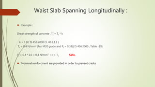Waist Slab Spanning Longitudinally :
 Example :
Shear strength of concrete , Tc‘= Tc * k
k = 1.0 ( IS 456:2000 Cl. 40.2.1.1 )
Tc = 0.4 N/mm2 (For M20 grade and Pt = 0.38)( IS 456:2000 , Table -19)
Tc‘= 0.4 * 1.0 = 0.4 N/mm2 >>> Tv Safe.
 Nominal reinforcment are provided in order to prevent cracks.
 