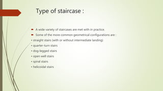 Type of staircase :
 A wide variety of staircases are met with in practice.
 Some of the more common geometrical configurations are :
• straight stairs (with or without intermediate landing)
• quarter-turn stairs
• dog-legged stairs
• open well stairs
• spiral stairs
• helicoidal stairs
 