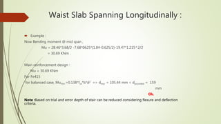 Waist Slab Spanning Longitudinally :
 Example :
Now Bending moment @ mid span ,
Mu = 28.46*3.68/2 -7.68*0625*(1.84-0.625/2)-19.47*1.215^2/2
= 30.69 KNm .
Main reinforcement design :
Mu = 30.69 KNm
For Fe415
for balanced case, Mu,lim =0.138*fck*b*d2 => dreq. = 105.44 mm < dprovided = 159
mm
Ok.
Note :Based on trial and error depth of stair can be reduced considering flexure and deflection
criteria.
 