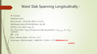 Waist Slab Spanning Longitudinally :
 Example :
Deflection check :
Basic l/d ratio = 20 (IS 456 :2000 , Cl. 23.2.1)
Modification factor (IS 456:2000 fig 4 , Pg. 38)
OR MF = 1/(1+0.625 * log10 Pt)
MF = 1/(1+0.625 * log10 0.37) (you can check by putting Pt = Pt,provided , Pt = Pt,req .
is critical )
MF = 1.36
Span / effective depth = 20*1.36 = 27.2
Actual span / effective depth = 3680/159 = 23.144 << 27.2 Deflection is in
control.
 