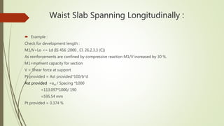 Waist Slab Spanning Longitudinally :
 Example :
Check for development length :
M1/V+Lo <= Ld (IS 456 :2000 , Cl. 26.2.3.3 (C))
As reinforcements are confined by compressive reaction M1/V increased by 30 %.
M1=moment capacity for section
V = Shear force at support
Pt provided = Ast provided*100/b*d
Ast provided =ast / Spacing *1000
=113.097*1000/ 190
=595.54 mm
Pt provided = 0.374 %
 