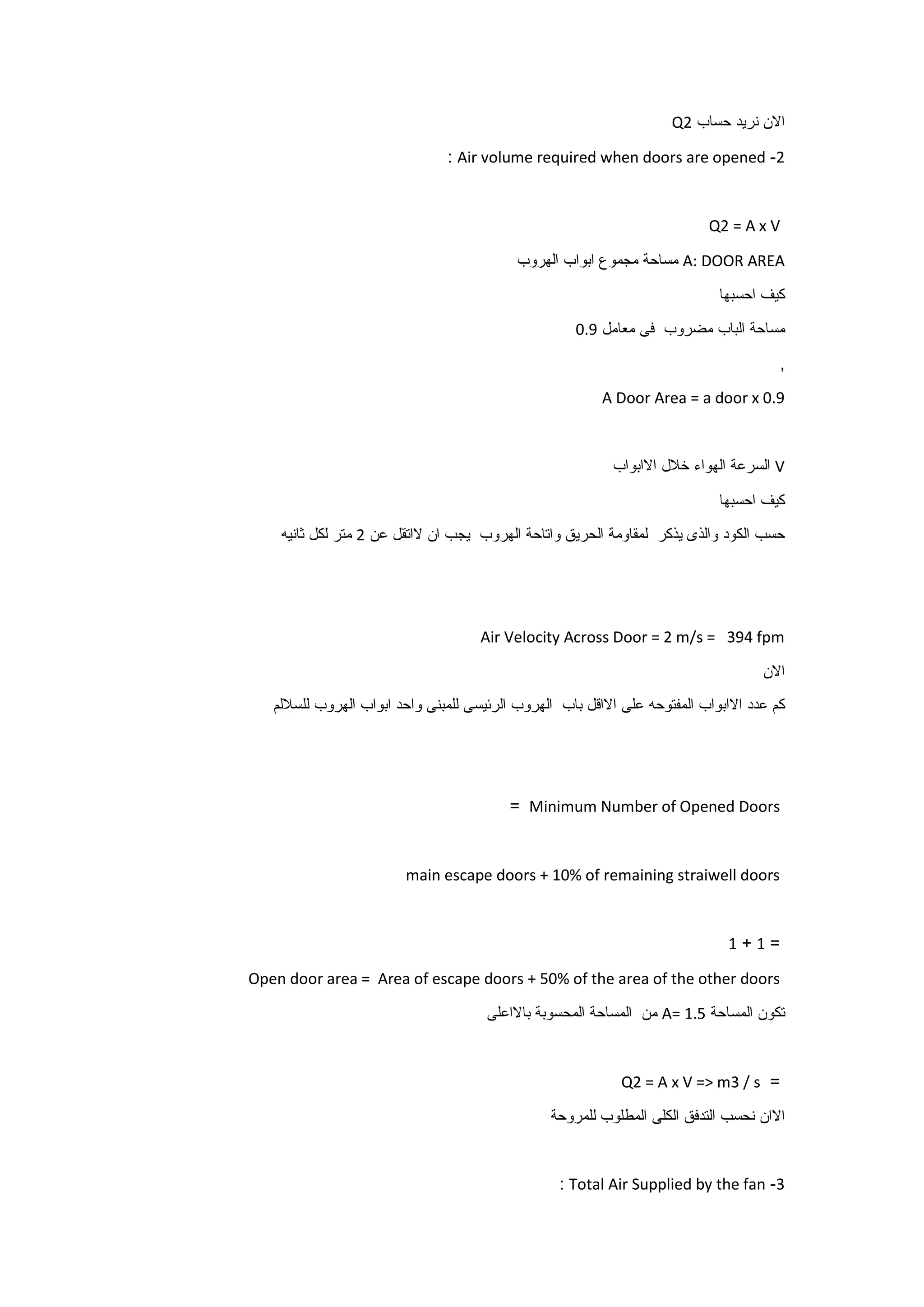 ‫االن‬‫نريد‬‫حساب‬Q2
2-Air volume required when doors are opened:
Q2 = A x V
A: DOOR AREA‫مساحة‬‫مجموع‬‫ابواب‬‫الهروب‬
‫كيف‬‫احسبها‬
‫مساحة‬‫الباب‬‫مضروب‬‫فى‬‫معامل‬9.0
,
A Door Area = a door x 0.9
V‫السرعة‬‫الهواء‬‫خالل‬‫االابواب‬
‫كيف‬‫احسبها‬
‫حسب‬‫الكود‬‫والذى‬‫يذكر‬‫لمقاومة‬‫الحريق‬‫واتاحة‬‫الهروب‬‫يجب‬‫ان‬‫الاتقل‬‫عن‬2‫متر‬‫لكل‬‫ثانيه‬
Air Velocity Across Door = 2 m/s = 394 fpm
‫االن‬
‫كم‬‫عدد‬‫االابواب‬‫المفتوحه‬‫على‬‫االاقل‬‫باب‬‫الهروب‬‫الرئيسى‬‫للمبنى‬‫واحد‬‫ابواب‬‫الهروب‬‫للساللم‬
Minimum Number of Opened Doors=
main escape doors + 10% of remaining straiwell doors
=1+1
Open door area = Area of escape doors + 50% of the area of the other doors
‫تكون‬‫المساحة‬A= 1.5‫من‬‫المساحة‬‫المحسوبة‬‫باالاعلى‬
=Q2 = A x V => m3 / s
‫االان‬‫نحسب‬‫التدفق‬‫الكلى‬‫المطلوب‬‫للمروحة‬
3-Total Air Supplied by the fan:
 