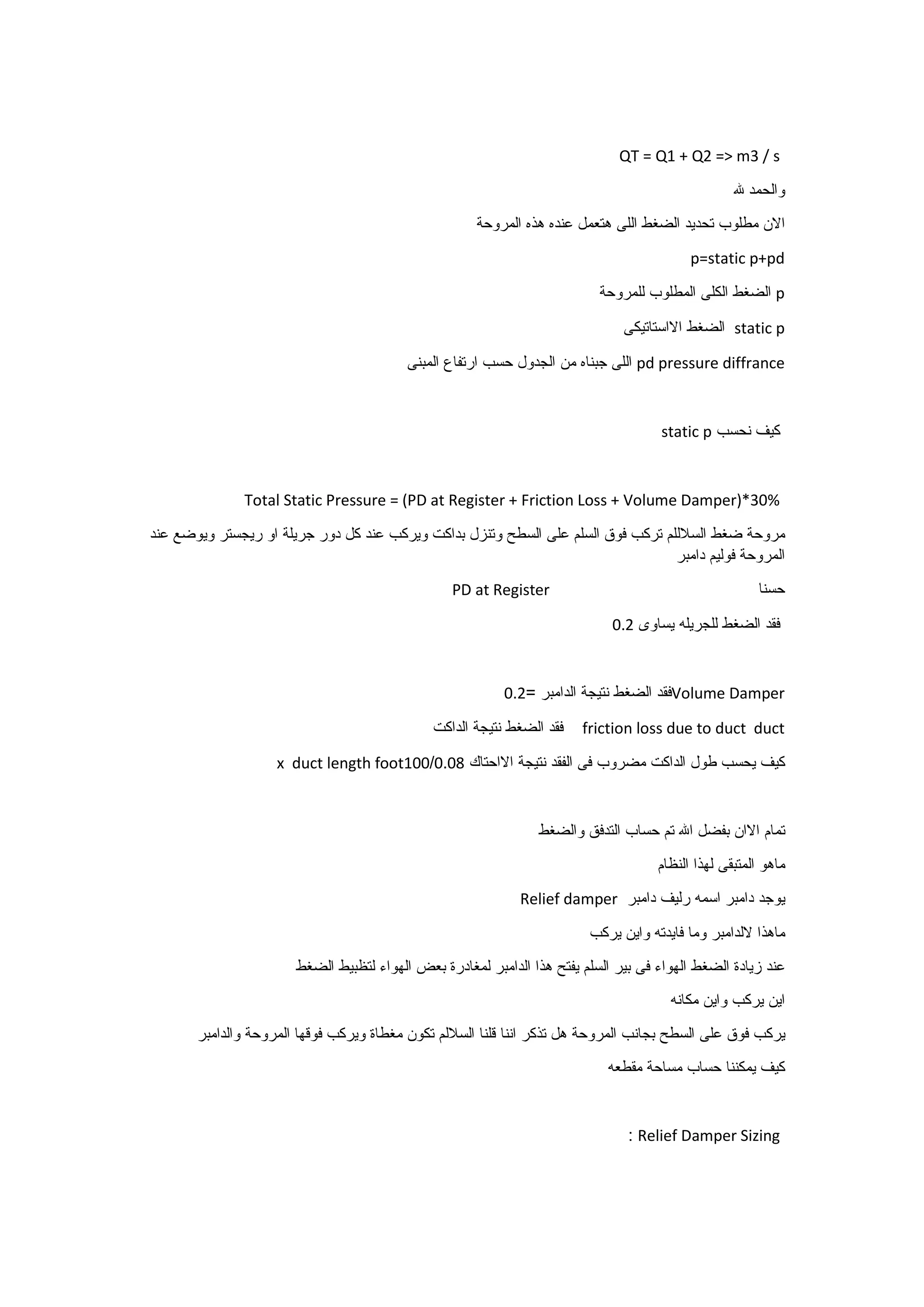 QT = Q1 + Q2 => m3 / s
‫والحمد‬‫هلل‬
‫االن‬‫مطلوب‬‫تحديد‬‫الضغط‬‫اللى‬‫هتعمل‬‫عنده‬‫هذه‬‫المروحة‬
p=static p+pd
p‫الضغط‬‫الكلى‬‫المطلوب‬‫للمروحة‬
static p‫الضغط‬‫االاستاتيكى‬
pd pressure diffrance‫اللى‬‫جبناه‬‫من‬‫الجدول‬‫حسب‬‫ارتفاع‬‫المبنى‬
‫كيف‬‫نحسب‬static p
Total Static Pressure = (PD at Register + Friction Loss + Volume Damper)*30%
‫مروحة‬‫ضغط‬‫السالللم‬‫تركب‬‫فوق‬‫السلم‬‫على‬‫السطح‬‫وتنزل‬‫بداكت‬‫ويركب‬‫عند‬‫كل‬‫دور‬‫جريلة‬‫او‬‫ريجستر‬‫ويوضع‬‫عند‬
‫المروحة‬‫فوليم‬‫دامبر‬
‫حسنا‬PD at Register
‫فقد‬‫الضغط‬‫للجريله‬‫يساوى‬9.2
Volume Damper‫فقد‬‫الضغط‬‫نتيجة‬‫الدامبر‬=9.2
friction loss due to duct duct‫فقد‬‫الضغط‬‫نتيجة‬‫الداكت‬
‫كيف‬‫يحسب‬‫طول‬‫الداكت‬‫مضروب‬‫فى‬‫الفقد‬‫نتيجة‬‫االاحتاك‬9.90/199x duct length foot
‫تمام‬‫االان‬‫بفضل‬‫اهلل‬‫تم‬‫حساب‬‫التدفق‬‫والضغط‬
‫ماهو‬‫المتبقى‬‫لهذا‬‫النظام‬
‫يوجد‬‫دامبر‬‫اسمه‬‫رليف‬‫دامبر‬Relief damper
‫ماهذا‬‫اللدامبر‬‫وما‬‫فايدته‬‫واين‬‫يركب‬
‫عند‬‫زيادة‬‫الضغط‬‫الهواء‬‫فى‬‫بير‬‫السلم‬‫يفتح‬‫هذا‬‫الدامبر‬‫لمغادرة‬‫بعض‬‫الهواء‬‫لتظبيط‬‫الضغط‬
‫اين‬‫يركب‬‫واين‬‫مكانه‬
‫يركب‬‫فوق‬‫على‬‫السطح‬‫بجانب‬‫المروحة‬‫هل‬‫تذكر‬‫اننا‬‫قلنا‬‫الساللم‬‫تكون‬‫مغطاة‬‫ويركب‬‫فوقها‬‫المروحة‬‫والدامبر‬
‫كيف‬‫يمكننا‬‫حساب‬‫مساحة‬‫مقطعه‬
Relief Damper Sizing:
 