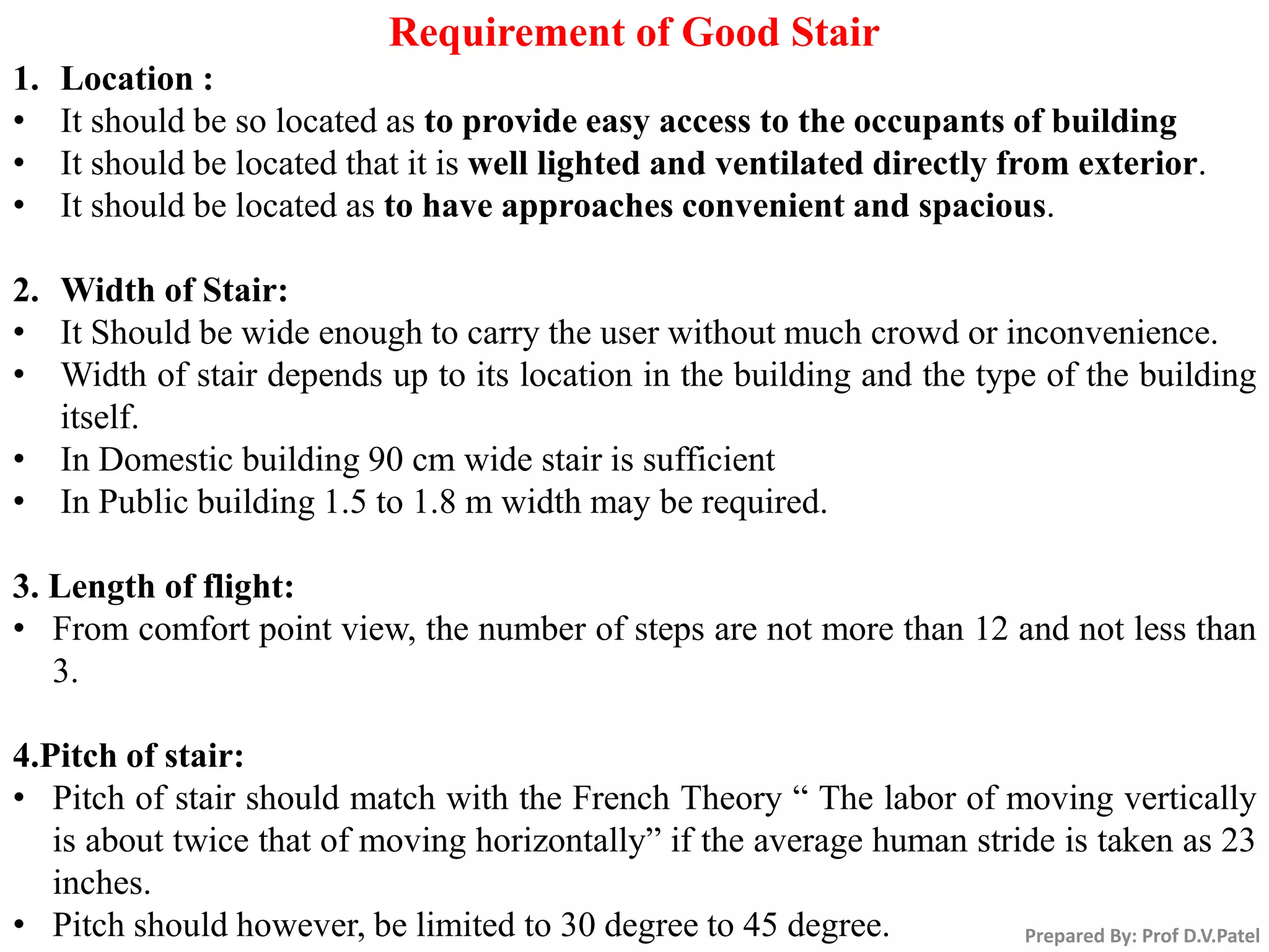 Prepared By: Prof D.V.Patel
Requirement of Good Stair
1. Location :
• It should be so located as to provide easy access to the occupants of building
• It should be located that it is well lighted and ventilated directly from exterior.
• It should be located as to have approaches convenient and spacious.
2. Width of Stair:
• It Should be wide enough to carry the user without much crowd or inconvenience.
• Width of stair depends up to its location in the building and the type of the building
itself.
• In Domestic building 90 cm wide stair is sufficient
• In Public building 1.5 to 1.8 m width may be required.
3. Length of flight:
• From comfort point view, the number of steps are not more than 12 and not less than
3.
4.Pitch of stair:
• Pitch of stair should match with the French Theory “ The labor of moving vertically
is about twice that of moving horizontally” if the average human stride is taken as 23
inches.
• Pitch should however, be limited to 30 degree to 45 degree.
 