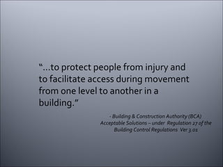 “… to protect people from injury and to facilitate access during movement from one level to another in a building.” - Building & Construction Authority (BCA)  Acceptable Solutions – under  Regulation 27 of the Building Control Regulations  Ver 3.01 