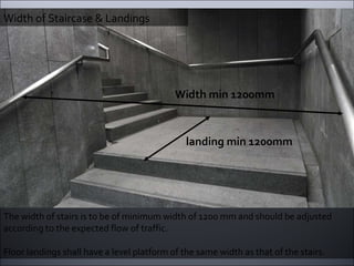 Width of Staircase & Landings The width of stairs is to be of minimum width of 1200 mm and should be adjusted according to the expected flow of traffic.  Floor landings shall have a level platform of the same width as that of the stairs. Width min 1200mm landing min 1200mm 
