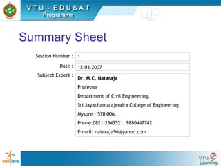 Summary Sheet
Session Number :
Date :
Subject Expert :
1
12.03.2007
Dr. M.C. NatarajaDr. M.C. Nataraja
Professor
Department of Civil Engineering,
Sri Jayachamarajendra College of Engineering,
Mysore – 570 006.
Phone:0821-2343521, 9880447742
E-mail: nataraja96@yahoo.com
 
