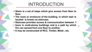 INTRODUCTION
 Stairs is a set of steps which give access from floor to
floor.
 The room or enclosure of the building, in which stair is
located is known as staircase.
 Staircase provides access & communication between f
loors in multi-storey buildings and is a path by which
fire can spread from one floor to another.
 It may be constructed of RCC, Timber, Metal , etc.
 