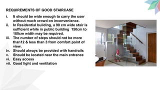REQUIREMENTS OF GOOD STAIRCASE
i. It should be wide enough to carry the user
without much crowd on inconvenience.
ii. In Residential building, a 90 cm wide stair is
sufficient while in public building 150cm to
180cm width may be required.
iii. The number of steps should not be more
than12 & less than 3 from comfort point of
view.
iv. Should always be provided with handrails
v. Should be located near the main entrance
vi. Easy access
vii. Good light and ventilation
 