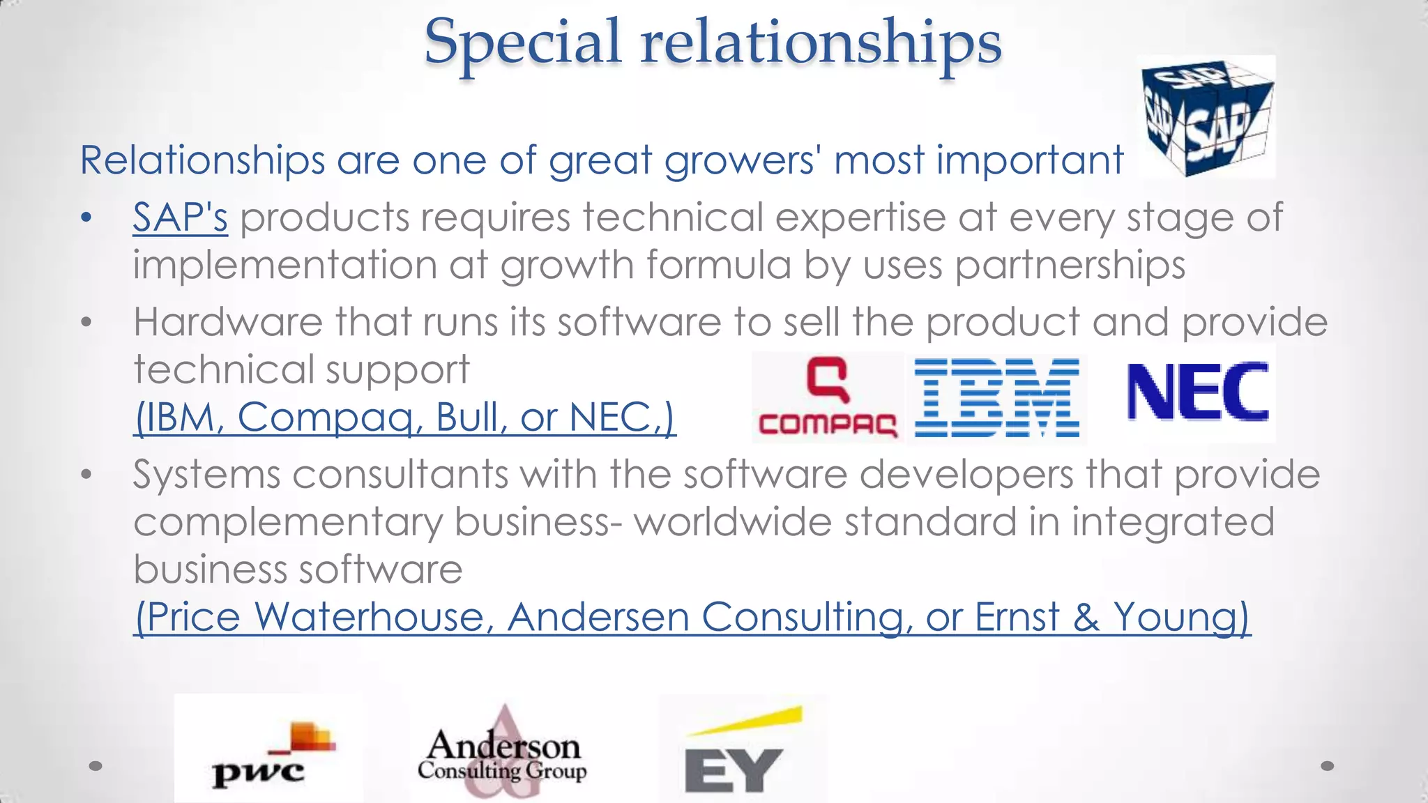 Special relationships
Relationships are one of great growers' most important
• SAP's products requires technical expertise at every stage of
implementation at growth formula by uses partnerships
• Hardware that runs its software to sell the product and provide
technical support
(IBM, Compaq, Bull, or NEC,)
• Systems consultants with the software developers that provide
complementary business- worldwide standard in integrated
business software
(Price Waterhouse, Andersen Consulting, or Ernst & Young)
 