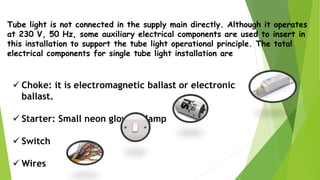 Tube light is not connected in the supply main directly. Although it operates
at 230 V, 50 Hz, some auxiliary electrical components are used to insert in
this installation to support the tube light operational principle. The total
electrical components for single tube light installation are
 Choke: it is electromagnetic ballast or electronic
ballast.
 Starter: Small neon glow up lamp
 Switch
 Wires
 