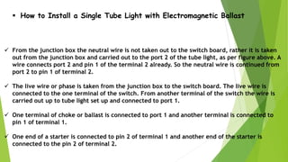  How to Install a Single Tube Light with Electromagnetic Ballast
 From the junction box the neutral wire is not taken out to the switch board, rather it is taken
out from the junction box and carried out to the port 2 of the tube light, as per figure above. A
wire connects port 2 and pin 1 of the terminal 2 already. So the neutral wire is continued from
port 2 to pin 1 of terminal 2.
 The live wire or phase is taken from the junction box to the switch board. The live wire is
connected to the one terminal of the switch. From another terminal of the switch the wire is
carried out up to tube light set up and connected to port 1.
 One terminal of choke or ballast is connected to port 1 and another terminal is connected to
pin 1 of terminal 1.
 One end of a starter is connected to pin 2 of terminal 1 and another end of the starter is
connected to the pin 2 of terminal 2.
 