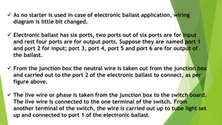  As no starter is used in case of electronic ballast application, wiring
diagram is little bit changed.
 Electronic ballast has six ports, two ports out of six ports are for input
and rest four ports are for output ports. Suppose they are named port 1
and port 2 for input; port 3, port 4, port 5 and port 6 are for output of
the ballast.
 From the junction box the neutral wire is taken out from the junction box
and carried out to the port 2 of the electronic ballast to connect, as per
figure above.
 The live wire or phase is taken from the junction box to the switch board.
The live wire is connected to the one terminal of the switch. From
another terminal of the switch, the wire is carried out up to tube light set
up and connected to port 1 of the electronic ballast.
 