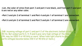 •Let, the color of wires from port 3 and port 4 are black, and from port 5 and port
6 are red or any other color.
•Port 3 and pin 2 of terminal 1 and Port 4 and pin 1 of terminal 1 are connected.
•Port 6 and pin 2 of terminal 2 and Port 5 and pin 1 of terminal 2 are connected.
[NB: incoming voltage of port 1 and port 2 of the electronic ballast is only 230 V,
50 Hz. But output ports 3, 4, 5 and 6 give very high voltage at the time of switch
ON, may be 1000 V at 40 kHz or more. When tube light starts to operate, output
ports voltages become below 230 V at 40 kHz or more.]
 