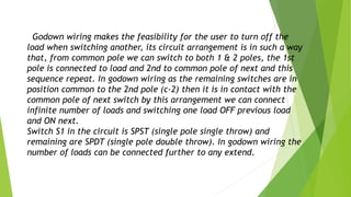 Godown wiring makes the feasibility for the user to turn off the
load when switching another, its circuit arrangement is in such a way
that, from common pole we can switch to both 1 & 2 poles, the 1st
pole is connected to load and 2nd to common pole of next and this
sequence repeat. In godown wiring as the remaining switches are in
position common to the 2nd pole (c-2) then it is in contact with the
common pole of next switch by this arrangement we can connect
infinite number of loads and switching one load OFF previous load
and ON next.
Switch S1 in the circuit is SPST (single pole single throw) and
remaining are SPDT (single pole double throw). In godown wiring the
number of loads can be connected further to any extend.
 