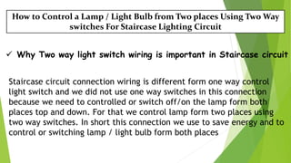 How to Control a Lamp / Light Bulb from Two places Using Two Way
switches For Staircase Lighting Circuit
 Why Two way light switch wiring is important in Staircase circuit
Staircase circuit connection wiring is different form one way control
light switch and we did not use one way switches in this connection
because we need to controlled or switch off/on the lamp form both
places top and down. For that we control lamp form two places using
two way switches. In short this connection we use to save energy and to
control or switching lamp / light bulb form both places
 