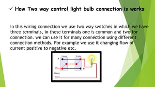  How Two way control light bulb connection is works
In this wiring connection we use two way switches in which we have
three terminals, in these terminals one is common and two for
connection. we can use it for many connection using different
connection methods. For example we use it changing flow of
current positive to negative etc.
 