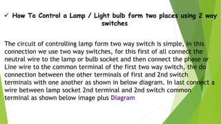  How To Control a Lamp / Light bulb form two places using 2 way
switches
The circuit of controlling lamp form two way switch is simple, in this
connection we use two way switches, for this first of all connect the
neutral wire to the lamp or bulb socket and then connect the phase or
Line wire to the common terminal of the first two way switch, the do
connection between the other terminals of first and 2nd switch
terminals with one another as shown in below diagram. In last connect a
wire between lamp socket 2nd terminal and 2nd switch common
terminal as shown below image plus Diagram
 