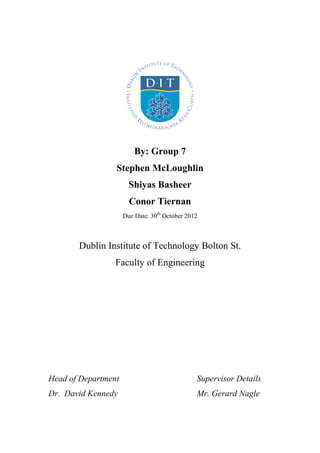 By: Group 7
Stephen McLoughlin
Shiyas Basheer
Conor Tiernan
Due Date: 30th
October 2012
Dublin Institute of Technology Bolton St.
Faculty of Engineering
Head of Department Supervisor Details
Dr. David Kennedy Mr. Gerard Nagle
 