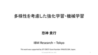 多様性を考慮した強化学習・機械学習
恐神 貴行
IBM Research – Tokyo
(C) Copyright IBM Corp. 2018 1
This work was supported by JST CREST Grant Number JPMJCR1304, Japan.
 