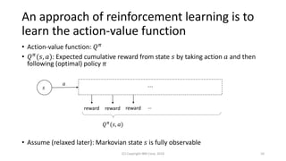 An approach of reinforcement learning is to
learn the action-value function
• Action-value function: 𝑄 𝜋
• 𝑄 𝜋(𝑠, 𝑎): Expected cumulative reward from state 𝑠 by taking action 𝑎 and then
following (optimal) policy 𝜋
• Assume (relaxed later): Markovian state 𝑠 is fully observable
(C) Copyright IBM Corp. 2018 10
𝑠
𝑎
…
reward …reward reward
𝑄 𝜋(𝑠, 𝑎)
 
