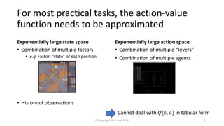 For most practical tasks, the action-value
function needs to be approximated
Exponentially large state space
• Combination of multiple factors
• e.g. Factor: “state” of each position
• History of observations
Exponentially large action space
• Combination of multiple “levers”
• Combination of multiple agents
(C) Copyright IBM Corp. 2018 11
Cannot deal with 𝑄(𝑠, 𝑎) in tabular form
 