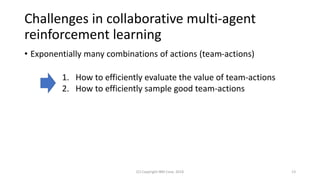 Challenges in collaborative multi-agent
reinforcement learning
• Exponentially many combinations of actions (team-actions)
(C) Copyright IBM Corp. 2018 13
1. How to efficiently evaluate the value of team-actions
2. How to efficiently sample good team-actions
 