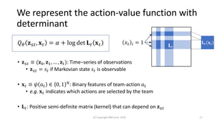We represent the action-value function with
determinant
• 𝐳≤𝑡 ≡ (𝐳0, 𝐳1, … , 𝐳 𝑡): Time−series of observations
• 𝐳≤𝑡 = 𝑠𝑡 if Markovian state 𝑠𝑡 is observable
• 𝐱 𝑡 ≡ 𝜓 𝑎 𝑡 ∈ 0, 1 𝑁: Binary features of team-action 𝑎 𝑡
• e.g. 𝐱 𝑡 indicates which actions are selected by the team
• 𝐋 𝑡: Positive semi-definite matrix (kernel) that can depend on 𝐳≤𝑡
(C) Copyright IBM Corp. 2018 17
𝐋 𝑡(𝐱t)𝑥𝑡 𝑖 = 1
𝐋 𝑡
𝑄 𝜃 𝐳≤𝑡, 𝐱 𝑡 = 𝛼 + log det 𝐋 𝑡 𝐱 𝑡
 