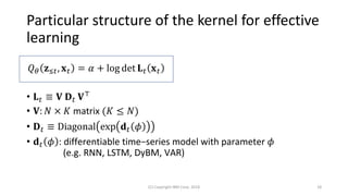 Particular structure of the kernel for effective
learning
• 𝐋 𝑡 ≡ 𝐕 𝐃 𝑡 𝐕⊤
• 𝐕: 𝑁 × 𝐾 matrix (𝐾 ≤ 𝑁)
• 𝐃 𝑡 ≡ Diagonal exp 𝐝 𝑡 𝜙
• 𝐝 𝑡 𝜙 : differentiable time−series model with parameter 𝜙
(e.g. RNN, LSTM, DyBM, VAR)
(C) Copyright IBM Corp. 2018 18
𝑄 𝜃 𝐳≤𝑡, 𝐱 𝑡 = 𝛼 + log det 𝐋 𝑡 𝐱 𝑡
 