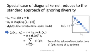 Special case of diagonal kernel reduces to the
standard approach of ignoring diversity
(C) Copyright IBM Corp. 2018 19
𝑄 𝜃 𝐳≤𝑡, 𝐱 𝑡 = 𝛼 + log det 𝐋 𝑡 𝐱 𝑡
= 𝛼 + 𝐝 𝑡 𝜙 ⊤
𝐱 𝑡
= ෍
𝑖: 𝑥 𝑡 𝑖=1
𝑑 𝑡 𝜙 𝑖
• 𝐋 𝑡 = 𝐃 𝑡 (let 𝐕 = I)
• 𝐃 𝑡 ≡ Diag exp 𝐝 𝑡 𝜙
• 𝐝 𝑡 𝜙 : differentiable time−series model
Sum of the values of selected actions
𝑑 𝑡 𝜙 𝑖: value of 𝑎𝑖 at time 𝑡
𝑥𝑡 𝑖 = 1
𝐋 𝑡
 