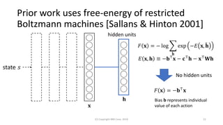 Prior work uses free-energy of restricted
Boltzmann machines [Sallans & Hinton 2001]
(C) Copyright IBM Corp. 2018 21
state 𝑠
hidden units
𝐱
𝐹 𝐱 = − log ෍
ሚ𝐡
exp −𝐸 𝐱, ሚ𝐡
𝐸 𝐱, 𝐡 ≡ −𝐛⊤
𝐱 − 𝐜⊤
𝐡 − 𝐱⊤
𝐖𝐡
𝐹 𝐱 = −𝐛⊤ 𝐱
No hidden units
𝐡 Bias 𝐛 represents individual
value of each action
 