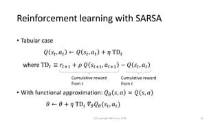 Reinforcement learning with SARSA
• Tabular case
𝑄 𝑠𝑡, 𝑎 𝑡 ← 𝑄 𝑠𝑡, 𝑎 𝑡 + 𝜂 TD 𝑡
where TD 𝑡 ≡ 𝑟𝑡+1 + 𝜌 𝑄 𝑠𝑡+1, 𝑎 𝑡+1 − 𝑄 𝑠𝑡, 𝑎 𝑡
• With functional approximation: 𝑄 𝜃 𝑠, 𝑎 ≈ 𝑄 𝑠, 𝑎
𝜃 ← 𝜃 + 𝜂 TD 𝑡 𝛻𝜃 𝑄 𝜃(𝑠𝑡, 𝑎 𝑡)
(C) Copyright IBM Corp. 2018 23
Cumulative reward
from 𝑡
Cumulative reward
from 𝑡
 
