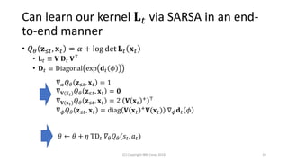 Can learn our kernel 𝐋 𝑡 via SARSA in an end-
to-end manner
• 𝑄 𝜃 𝐳≤𝑡, 𝐱 𝑡 = 𝛼 + log det 𝐋 𝑡 𝐱 𝑡
• 𝐋 𝑡 ≡ 𝐕 𝐃 𝑡 𝐕⊤
• 𝐃 𝑡 ≡ Diagonal exp 𝐝 𝑡 𝜙
(C) Copyright IBM Corp. 2018 24
∇ 𝛼 𝑄 𝜃 𝐳≤𝑡, 𝐱 𝑡 = 1
∇ 𝐕(ത𝐱 𝑡) 𝑄 𝜃 𝐳≤𝑡, 𝐱 𝑡 = 𝟎
∇ 𝐕(𝐱 𝑡) 𝑄 𝜃 𝐳≤𝑡, 𝐱 𝑡 = 2 𝐕 𝐱 𝑡
+ ⊤
∇ 𝜙 𝑄 𝜃 𝐳≤𝑡, 𝐱 𝑡 = diag 𝐕 𝐱 𝑡
+
𝐕(𝐱 𝑡) ∇ 𝜙 𝐝 𝑡 𝜙
𝜃 ← 𝜃 + 𝜂 TD 𝑡 𝛻𝜃 𝑄 𝜃(𝑠𝑡, 𝑎 𝑡)
 