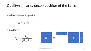 Quality-similarity decomposition of the kernel
• Value, relevance, quality
𝑞𝑖 = 𝐿𝑖,𝑖
• Similarity
𝑆𝑖,𝑗 =
𝐿𝑖,𝑗
𝐿𝑖,𝑖 𝐿𝑗,𝑗
(C) Copyright IBM Corp. 2018 27
𝐋
𝐪
𝐪𝐒=
 