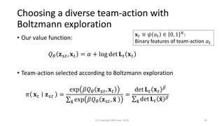 Choosing a diverse team-action with
Boltzmann exploration
• Our value function:
𝑄 𝜃 𝐳≤𝑡, 𝐱 𝑡 = 𝛼 + log det 𝐋 𝑡 𝐱 𝑡
• Team-action selected according to Boltzmann exploration
𝜋 𝐱 𝑡 𝐳≤𝑡 =
exp 𝛽𝑄 𝜃 𝐳≤𝑡, 𝐱 𝑡
σ෤𝐱 exp 𝛽𝑄 𝜃 𝐳≤𝑡, ෤𝐱
=
det 𝐋 𝑡 𝐱 𝑡
𝛽
σ෤𝐱 det 𝐋 𝑡 ෤𝐱 𝛽
(C) Copyright IBM Corp. 2018 34
𝐱 𝑡 ≡ 𝜓 𝑎 𝑡 ∈ 0, 1 𝑁:
Binary features of team-action 𝑎 𝑡
 