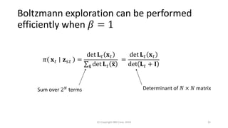 Boltzmann exploration can be performed
efficiently when 𝛽 = 1
𝜋 𝐱 𝑡 𝐳≤𝑡 =
det 𝐋 𝑡 𝐱 𝑡
σ෤𝐱 det 𝐋 𝑡 ෤𝐱
=
det 𝐋 𝑡 𝐱 𝑡
det 𝐋 𝑡 + 𝐈
(C) Copyright IBM Corp. 2018 35
Sum over 2 𝑁 terms Determinant of 𝑁 × 𝑁 matrix
 