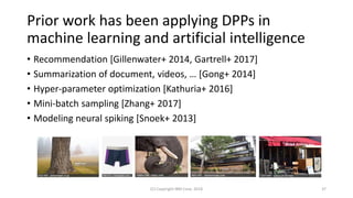 Prior work has been applying DPPs in
machine learning and artificial intelligence
• Recommendation [Gillenwater+ 2014, Gartrell+ 2017]
• Summarization of document, videos, … [Gong+ 2014]
• Hyper-parameter optimization [Kathuria+ 2016]
• Mini-batch sampling [Zhang+ 2017]
• Modeling neural spiking [Snoek+ 2013]
(C) Copyright IBM Corp. 2018 37
 