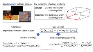(C) Copyright IBM Corp. 2018 41
Need diversity in team-actions Our definition of action similarity
similar
dissimilar
low value when
taken together
high value when
taken together
Challenge
𝑄 𝜃 𝐳≤𝑡, 𝐱 𝑡 = 𝛼 + log det 𝐋 𝑡 𝐱 𝑡
Our solution
Exponentially many team-actions
Efficient learning
∇ 𝐕(𝐱 𝑡) 𝑄 𝜃 𝐳≤𝑡, 𝐱 𝑡 = 2 𝐕 𝐱 𝑡
+ ⊤
∇ 𝜙 𝑄 𝜃 𝐳≤𝑡, 𝐱 𝑡 = diag 𝐕 𝐱 𝑡
+ 𝐕(𝐱 𝑡) ∇ 𝜙 𝐝 𝑡 𝜙
Efficient sampling (cf. DPP)
𝜋 𝐱 𝑡 𝐳≤𝑡 =
exp 𝛽𝑄 𝜃 𝐳≤𝑡, 𝐱 𝑡
σ෤𝐱 exp 𝛽𝑄 𝜃 𝐳≤𝑡, ෤𝐱
=
det 𝐋 𝑡 𝐱 𝑡
𝛽
σ෤𝐱 det 𝐋 𝑡 ෤𝐱 𝛽
 