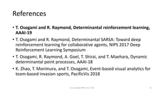 References
• T. Osogami and R. Raymond, Determinantal reinforcement learning,
AAAI-19
• T. Osogami and R. Raymond, Determinantal SARSA: Toward deep
reinforcement learning for collaborative agents, NIPS 2017 Deep
Reinforcement Learning Symposium
• T. Osogami, R. Raymond, A. Goel, T. Shirai, and T. Maehara, Dynamic
determinantal point processes, AAAI-18
• K. Zhao, T. Morimura, and T. Osogami, Event-based visual analytics for
team-based invasion sports, PacificVis 2018
(C) Copyright IBM Corp. 2018 42
 