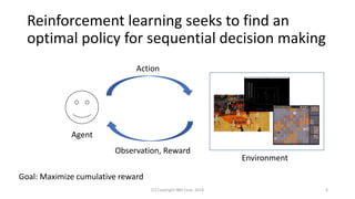 Reinforcement learning seeks to find an
optimal policy for sequential decision making
(C) Copyright IBM Corp. 2018 9
Agent
Action
Environment
Observation, Reward
Goal: Maximize cumulative reward
 