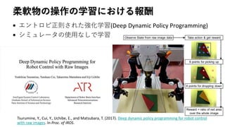柔軟物の操作の学習における報酬
• エントロピ正則された強化学習(Deep Dynamic Policy Programming)
• シミュレータの使用なしで学習
Tsurumine, Y., Cui, Y., Uchibe, E., and Matsubara, T. (2017). Deep dynamic policy programming for robot control
with raw images. In Proc. of IROS.
 