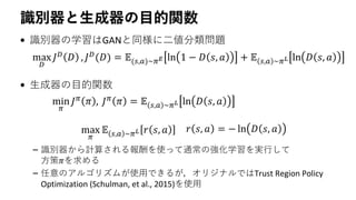 識別器と生成器の目的関数
• 識別器の学習はGANと同様に二値分類問題
• 生成器の目的関数
– 識別器から計算される報酬を使って通常の強化学習を実行して
方策𝜋を求める
– 任意のアルゴリズムが使用できるが，オリジナルではTrust Region Policy
Optimization (Schulman, et al., 2015)を使用
max
𝐷
𝐽 𝐷 𝐷 , 𝐽 𝐷(𝐷) = 𝔼(𝑠,𝑎)∼𝜋 𝐸 ln 1 − 𝐷 𝑠, 𝑎 + 𝔼 𝑠,𝑎 ∼𝜋 𝐿 ln 𝐷 𝑠, 𝑎
min
𝜋
𝐽 𝜋
𝜋 , 𝐽 𝜋
𝜋 = 𝔼 𝑠,𝑎 ∼𝜋 𝐿 ln 𝐷 𝑠, 𝑎
max
𝜋
𝔼 𝑠,𝑎 ∼𝜋 𝐿 𝑟 𝑠, 𝑎 𝑟 𝑠, 𝑎 = − ln 𝐷 𝑠, 𝑎
 