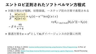 エントロピ正則されたソフトベルマン方程式
• 対数方策比が報酬，状態価値，一ステップ前の方策で表現される
–
• 最適方策を𝜋 = 𝜋 𝐸
としてKLダイバージェンスの計算に利用
1
𝛽
ln
𝜋 𝑎 𝑠
𝜋 𝑘
𝐿
(𝑎 ∣ 𝑠)
= 𝑟𝑘 𝑠 − 𝜅−1
ln 𝜋 𝑘
𝐿
𝑎 𝑠
+𝛾𝔼 𝑠′∼𝑝 𝑇 ⋅∣𝑠,𝑎 𝑉𝑘 𝑠′ − 𝑉𝑘(𝑠)
𝛽 ≜
𝜅𝜂
𝜅 + 𝜂
Uchibe, E. & Doya. K. (2014). Inverse reinforcement learning using Dynamic Policy Programming. In Proc. of
ICDL-EpiRobo, 222–228.
Uchibe, E. (2018). Model-Free Deep Inverse Reinforcement Learning by Logistic Regression. Neural Processing
Letters 47(3): 891–905.
 