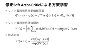 修正Soft Actor-Criticによる方策学習
• ソフト最適状態行動価値関数
• ソフト最適状態価値関数
• 最適方策
𝜋∗ 𝑎 𝑠 =
exp 𝛽𝑄∗
𝑠, 𝑎
exp 𝛽𝑉∗ 𝑠
𝑄∗ 𝑠, 𝑎 = 𝑟𝑘 𝑠 + 𝜂−1 ln 𝜋 𝑘
𝐿
(𝑎 ∣ 𝑠) + 𝛾𝔼 𝑝 𝑇
𝑉 𝑠′
𝑉∗
𝑠 =
1
𝛽
ln ෍
𝑎
exp 𝛽𝑄∗
𝑠, 𝑎 = softmax
𝑎
𝑄∗
(𝑠, 𝑎)
 