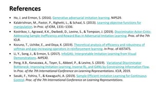 References
• Ho, J. and Ermon, S. (2016). Generative adversarial imitation learning. NIPS29.
• Kalakrishnan, M., Pastor, P., Righetti, L., & Schaal, S. (2013). Learning objective functions for
manipulation. In Proc. of ICRA, 1331–1336.
• Kostrikov, I., Agrawal, K.K., Dwibedi, D., Levine, S., & Tompson, J. (2019). Discriminator-Actor-Critic:
Addressing Sample Inefficiency and Reward Bias in Adversarial Imitation Learning. Proc. of the 7th
ICLR.
• Kozuno, T., Uchibe, E., and Doya, K. (2019). Theoretical analysis of efficiency and robustness of
softmax and gap-increasing operators in reinforcement learning. In Proc. of AISTATS.
• Li, Y., Song, J., & Ermon, S. (2017). InfoGAIL: Interpretable Imitation Learning from Visual
Demonstrations. NIPS30.
• Peng, X.B., Kanazawa, A., Toyer, S., Abbeel, P., & Levine, S. (2019). Variational Discriminator
Bottleneck: Improving Imitation Learning, Inverse RL, and GANs by Constraining Information Flow.
In Proc. of the 7th International Conference on Learning Representations. ICLR, 2019.
• Sasaki, F., Yohira, T., & Kawaguchi, A. (2019). Sample Efficient Imitation Learning for Continuous
Control. Proc. of the 7th International Conference on Learning Representations.
 