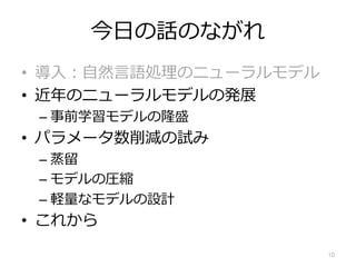 今⽇の話のながれ
• 導⼊︓⾃然⾔語処理のニューラルモデル
• 近年のニューラルモデルの発展
– 事前学習モデルの隆盛
• パラメータ数削減の試み
– 蒸留
– モデルの圧縮
– 軽量なモデルの設計
• これから
10
 