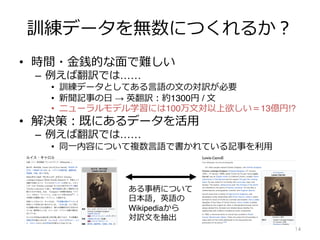 訓練データを無数につくれるか︖
• 時間・⾦銭的な⾯で難しい
– 例えば翻訳では……
• 訓練データとしてある⾔語の⽂の対訳が必要
• 新聞記事の⽇ → 英翻訳︓約1300円 / ⽂
• ニューラルモデル学習には100万⽂対以上欲しい＝13億円!?
• 解決策︓既にあるデータを活⽤
– 例えば翻訳では……
• 同⼀内容について複数⾔語で書かれている記事を利⽤
14
ある事柄について
⽇本語，英語の
Wikipediaから
対訳⽂を抽出
 