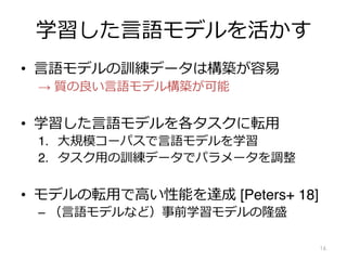 学習した⾔語モデルを活かす
• ⾔語モデルの訓練データは構築が容易
→ 質の良い⾔語モデル構築が可能
• 学習した⾔語モデルを各タスクに転⽤
1. ⼤規模コーパスで⾔語モデルを学習
2. タスク⽤の訓練データでパラメータを調整
• モデルの転⽤で⾼い性能を達成 [Peters+ 18]
– （⾔語モデルなど）事前学習モデルの隆盛
16
 
