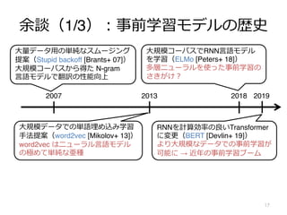 余談（1/3）︓事前学習モデルの歴史
•
17
2018
2013
2007
⼤量データ⽤の単純なスムージング
提案（Stupid backoff [Brants+ 07]）
⼤規模コーパスから得た N-gram
⾔語モデルで翻訳の性能向上
2019
⼤規模データでの単語埋め込み学習
⼿法提案（word2vec [Mikolov+ 13]）
word2vec はニューラル⾔語モデル
の極めて単純な亜種
⼤規模コーパスでRNN⾔語モデル
を学習（ELMo [Peters+ 18]）
多層ニューラルを使った事前学習の
さきがけ︖
RNNを計算効率の良いTransformer
に変更（BERT [Devlin+ 19]）
より⼤規模なデータでの事前学習が
可能に → 近年の事前学習ブーム
 